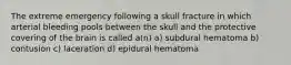 The extreme emergency following a skull fracture in which arterial bleeding pools between the skull and the protective covering of the brain is called a(n) a) subdural hematoma b) contusion c) laceration d) epidural hematoma