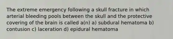 The extreme emergency following a skull fracture in which arterial bleeding pools between the skull and the protective covering of the brain is called a(n) a) subdural hematoma b) contusion c) laceration d) epidural hematoma