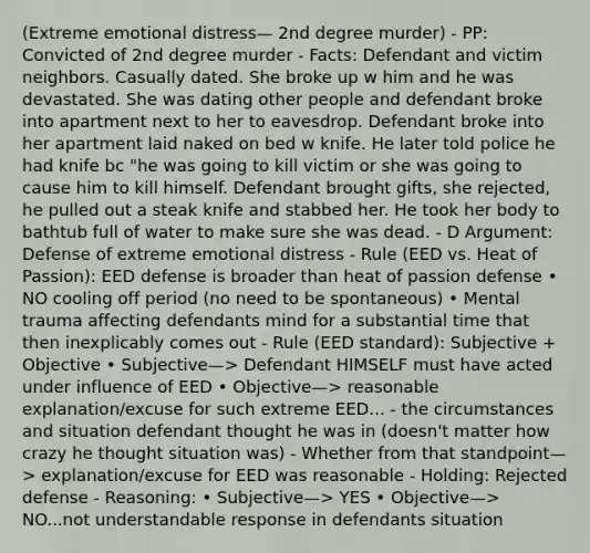 (Extreme emotional distress— 2nd degree murder) - PP: Convicted of 2nd degree murder - Facts: Defendant and victim neighbors. Casually dated. She broke up w him and he was devastated. She was dating other people and defendant broke into apartment next to her to eavesdrop. Defendant broke into her apartment laid naked on bed w knife. He later told police he had knife bc "he was going to kill victim or she was going to cause him to kill himself. Defendant brought gifts, she rejected, he pulled out a steak knife and stabbed her. He took her body to bathtub full of water to make sure she was dead. - D Argument: Defense of extreme emotional distress - Rule (EED vs. Heat of Passion): EED defense is broader than heat of passion defense • NO cooling off period (no need to be spontaneous) • Mental trauma affecting defendants mind for a substantial time that then inexplicably comes out - Rule (EED standard): Subjective + Objective • Subjective—> Defendant HIMSELF must have acted under influence of EED • Objective—> reasonable explanation/excuse for such extreme EED... - the circumstances and situation defendant thought he was in (doesn't matter how crazy he thought situation was) - Whether from that standpoint—> explanation/excuse for EED was reasonable - Holding: Rejected defense - Reasoning: • Subjective—> YES • Objective—> NO...not understandable response in defendants situation