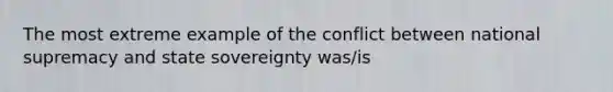 The most extreme example of the conflict between national supremacy and state sovereignty was/is