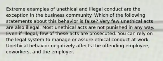 Extreme examples of unethical and illegal conduct are the exception in the business community. Which of the following statements about this behavior is false? Very few unethical acts are also illegal. Most unethical acts are not punished in any way. Even if illegal, few of these acts are prosecuted. You can rely on the legal system to manage or assure ethical conduct at work. Unethical behavior negatively affects the offending employee, coworkers, and the employer.