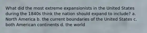 What did the most extreme expansionists in the United States during the 1840s think the nation should expand to include? a. North America b. the current boundaries of the United States c. both American continents d. the world