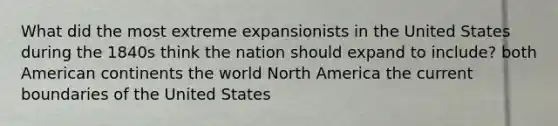 What did the most extreme expansionists in the United States during the 1840s think the nation should expand to include? both American continents the world North America the current boundaries of the United States