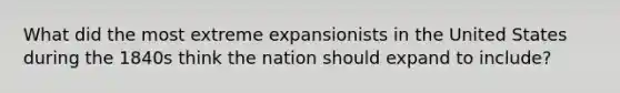 What did the most extreme expansionists in the United States during the 1840s think the nation should expand to include?