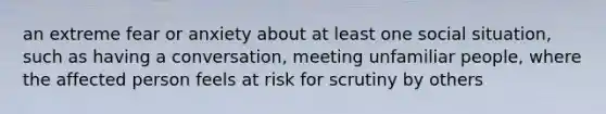 an extreme fear or anxiety about at least one social situation, such as having a conversation, meeting unfamiliar people, where the affected person feels at risk for scrutiny by others