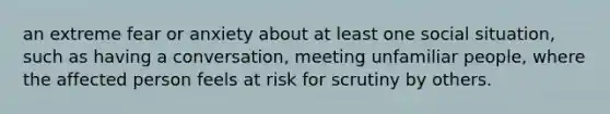 an extreme fear or anxiety about at least one social situation, such as having a conversation, meeting unfamiliar people, where the affected person feels at risk for scrutiny by others.