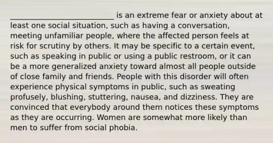 ___________________________ is an extreme fear or anxiety about at least one social situation, such as having a conversation, meeting unfamiliar people, where the affected person feels at risk for scrutiny by others. It may be specific to a certain event, such as speaking in public or using a public restroom, or it can be a more generalized anxiety toward almost all people outside of close family and friends. People with this disorder will often experience physical symptoms in public, such as sweating profusely, blushing, stuttering, nausea, and dizziness. They are convinced that everybody around them notices these symptoms as they are occurring. Women are somewhat more likely than men to suffer from social phobia.