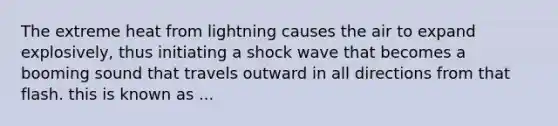 The extreme heat from lightning causes the air to expand explosively, thus initiating a shock wave that becomes a booming sound that travels outward in all directions from that flash. this is known as ...