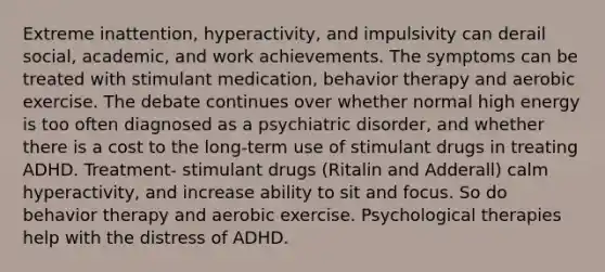 Extreme inattention, hyperactivity, and impulsivity can derail social, academic, and work achievements. The symptoms can be treated with stimulant medication, behavior therapy and aerobic exercise. The debate continues over whether normal high energy is too often diagnosed as a psychiatric disorder, and whether there is a cost to the long-term use of stimulant drugs in treating ADHD. Treatment- stimulant drugs (Ritalin and Adderall) calm hyperactivity, and increase ability to sit and focus. So do behavior therapy and aerobic exercise. Psychological therapies help with the distress of ADHD.