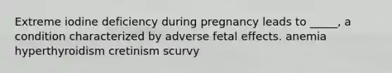 Extreme iodine deficiency during pregnancy leads to _____, a condition characterized by adverse fetal effects. anemia hyperthyroidism cretinism scurvy