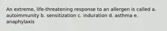 An extreme, life-threatening response to an allergen is called a. autoimmunity b. sensitization c. induration d. asthma e. anaphylaxis
