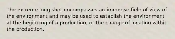 The extreme long shot encompasses an immense field of view of the environment and may be used to establish the environment at the beginning of a production, or the change of location within the production.