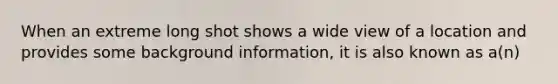 When an extreme long shot shows a wide view of a location and provides some background information, it is also known as a(n)