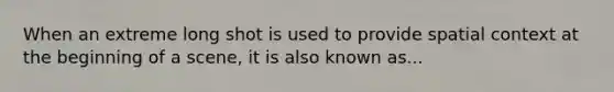 When an extreme long shot is used to provide spatial context at the beginning of a scene, it is also known as...