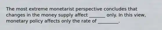 The most extreme monetarist perspective concludes that changes in the money supply affect _______ only. In this view, <a href='https://www.questionai.com/knowledge/kEE0G7Llsx-monetary-policy' class='anchor-knowledge'>monetary policy</a> affects only the rate of _________.