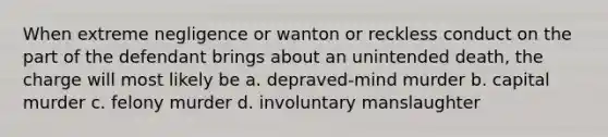 When extreme negligence or wanton or reckless conduct on the part of the defendant brings about an unintended death, the charge will most likely be a. depraved-mind murder b. capital murder c. felony murder d. involuntary manslaughter