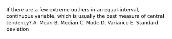 If there are a few extreme outliers in an equal-interval, continuous variable, which is usually the best measure of central tendency? A. Mean B. Median C. Mode D. Variance E. <a href='https://www.questionai.com/knowledge/kqGUr1Cldy-standard-deviation' class='anchor-knowledge'>standard deviation</a>