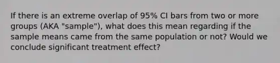 If there is an extreme overlap of 95% CI bars from two or more groups (AKA "sample"), what does this mean regarding if the sample means came from the same population or not? Would we conclude significant treatment effect?