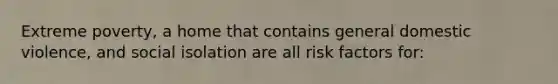 Extreme poverty, a home that contains general domestic violence, and social isolation are all risk factors for: