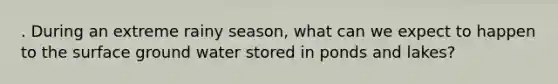 . During an extreme rainy season, what can we expect to happen to the surface ground water stored in ponds and lakes?