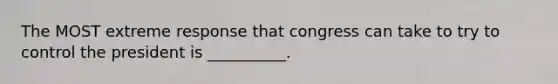 The MOST extreme response that congress can take to try to control the president is __________.