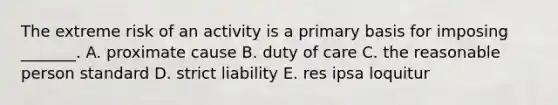 The extreme risk of an activity is a primary basis for imposing​ _______. A. proximate cause B. duty of care C. the reasonable person standard D. strict liability E. res ipsa loquitur