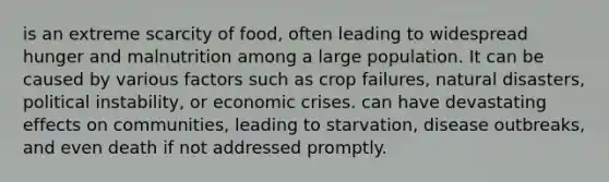 is an extreme scarcity of food, often leading to widespread hunger and malnutrition among a large population. It can be caused by various factors such as crop failures, natural disasters, political instability, or economic crises. can have devastating effects on communities, leading to starvation, disease outbreaks, and even death if not addressed promptly.