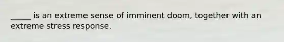 _____ is an extreme sense of imminent doom, together with an extreme stress response.