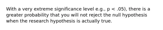 With a very extreme significance level e.g., p < .05), there is a greater probability that you will not reject the null hypothesis when the research hypothesis is actually true.