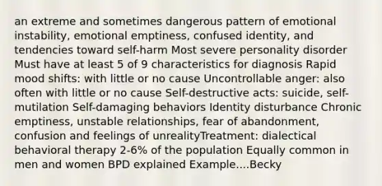 an extreme and sometimes dangerous pattern of emotional instability, emotional emptiness, confused identity, and tendencies toward self-harm Most severe personality disorder Must have at least 5 of 9 characteristics for diagnosis Rapid mood shifts: with little or no cause Uncontrollable anger: also often with little or no cause Self-destructive acts: suicide, self-mutilation Self-damaging behaviors Identity disturbance Chronic emptiness, unstable relationships, fear of abandonment, confusion and feelings of unrealityTreatment: dialectical behavioral therapy 2-6% of the population Equally common in men and women BPD explained Example....Becky