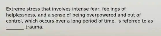 Extreme stress that involves intense fear, feelings of helplessness, and a sense of being overpowered and out of control, which occurs over a long period of time, is referred to as ________ trauma.