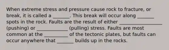 When extreme stress and pressure cause rock to fracture, or break, it is called a _______. This break will occur along _______ spots in the rock. Faults are the result of either __________________ (pushing) or _____________ (pulling) stress. Faults are most common at the __________ of the tectonic plates, but faults can occur anywhere that _______ builds up in the rocks.