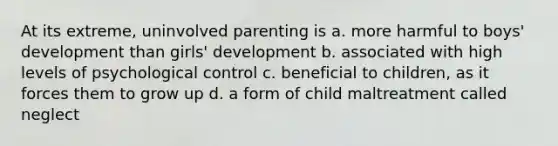 At its extreme, uninvolved parenting is a. more harmful to boys' development than girls' development b. associated with high levels of psychological control c. beneficial to children, as it forces them to grow up d. a form of child maltreatment called neglect