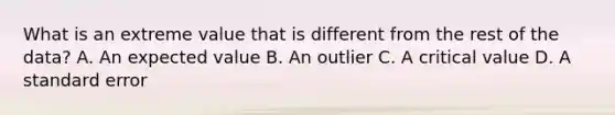 What is an extreme value that is different from the rest of the​ data? A. An expected value B. An outlier C. A critical value D. A standard error