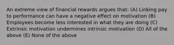 An extreme view of financial rewards argues that: (A) Linking pay to performance can have a negative effect on motivation (B) Employees become less interested in what they are doing (C) Extrinsic motivation undermines intrinsic motivation (D) All of the above (E) None of the above