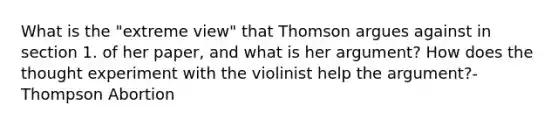 What is the "extreme view" that Thomson argues against in section 1. of her paper, and what is her argument? How does the thought experiment with the violinist help <a href='https://www.questionai.com/knowledge/kX9kaOpm3q-the-argument' class='anchor-knowledge'>the argument</a>?-Thompson Abortion