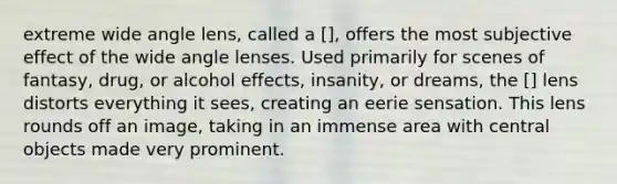 extreme wide angle lens, called a [], offers the most subjective effect of the wide angle lenses. Used primarily for scenes of fantasy, drug, or alcohol effects, insanity, or dreams, the [] lens distorts everything it sees, creating an eerie sensation. This lens rounds off an image, taking in an immense area with central objects made very prominent.