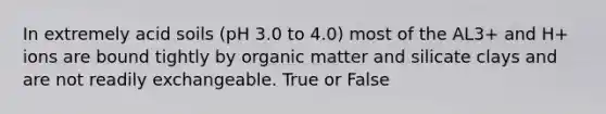 In extremely acid soils (pH 3.0 to 4.0) most of the AL3+ and H+ ions are bound tightly by organic matter and silicate clays and are not readily exchangeable. True or False