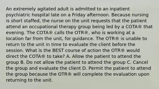 An extremely agitated adult is admitted to an inpatient psychiatric hospital late on a Friday afternoon. Because nursing is short staffed, the nurse on the unit requests that the patient attend an occupational therapy group being led by a COTA® that evening. The COTA® calls the OTR®, who is working at a location far from the unit, for guidance. The OTR® is unable to return to the unit in time to evaluate the client before the session. What is the BEST course of action the OTR® would direct the COTA® to take? A. Allow the patient to attend the group B. Do not allow the patient to attend the group C. Cancel the group and evaluate the client D. Permit the patient to attend the group because the OTR® will complete the evaluation upon returning to the unit.