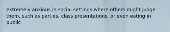 extremely anxious in social settings where others might judge them, such as parties, class presentations, or even eating in public