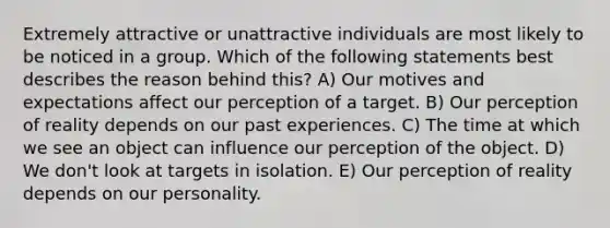 Extremely attractive or unattractive individuals are most likely to be noticed in a group. Which of the following statements best describes the reason behind this? A) Our motives and expectations affect our perception of a target. B) Our perception of reality depends on our past experiences. C) The time at which we see an object can influence our perception of the object. D) We don't look at targets in isolation. E) Our perception of reality depends on our personality.