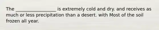 The __________________ is extremely cold and dry. and receives as much or less precipitation than a desert. with Most of the soil frozen all year.