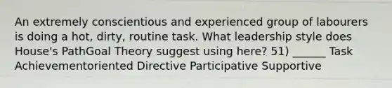 An extremely conscientious and experienced group of labourers is doing a hot, dirty, routine task. What leadership style does House's PathGoal Theory suggest using here? 51) ______ Task Achievementoriented Directive Participative Supportive