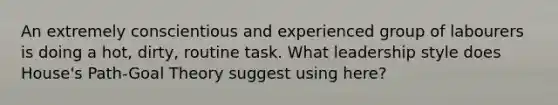 An extremely conscientious and experienced group of labourers is doing a hot, dirty, routine task. What leadership style does House's Path-Goal Theory suggest using here?