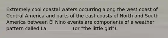 Extremely cool coastal waters occurring along the west coast of Central America and parts of the east coasts of North and South America between El Nino events are components of a weather pattern called La __________ (or "the little girl").