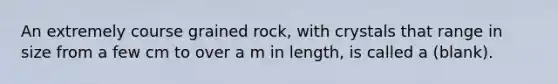 An extremely course grained rock, with crystals that range in size from a few cm to over a m in length, is called a (blank).