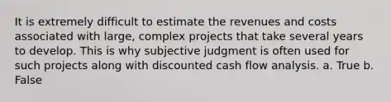 It is extremely difficult to estimate the revenues and costs associated with large, complex projects that take several years to develop. This is why subjective judgment is often used for such projects along with discounted cash flow analysis. a. True b. False