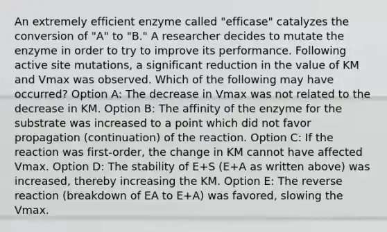 An extremely efficient enzyme called "efficase" catalyzes the conversion of "A" to "B." A researcher decides to mutate the enzyme in order to try to improve its performance. Following active site mutations, a significant reduction in the value of KM and Vmax was observed. Which of the following may have occurred? Option A: The decrease in Vmax was not related to the decrease in KM. Option B: The affinity of the enzyme for the substrate was increased to a point which did not favor propagation (continuation) of the reaction. Option C: If the reaction was first-order, the change in KM cannot have affected Vmax. Option D: The stability of E+S (E+A as written above) was increased, thereby increasing the KM. Option E: The reverse reaction (breakdown of EA to E+A) was favored, slowing the Vmax.