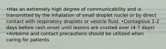 •Has an extremely high degree of communicability and is transmitted by the inhalation of small droplet nuclei or by direct contact with respiratory droplets or vesicle fluid. •Contagious 1-2 days before rash onset until lesions are crusted over (4-7 days) •Airborne and contact precautions should be utilized when caring for patients