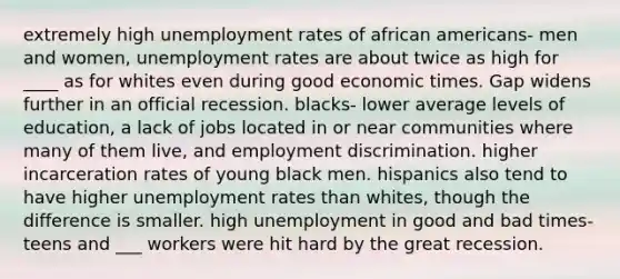 extremely high unemployment rates of african americans- men and women, unemployment rates are about twice as high for ____ as for whites even during good economic times. Gap widens further in an official recession. blacks- lower average levels of education, a lack of jobs located in or near communities where many of them live, and employment discrimination. higher incarceration rates of young black men. hispanics also tend to have higher unemployment rates than whites, though the difference is smaller. high unemployment in good and bad times- teens and ___ workers were hit hard by the great recession.